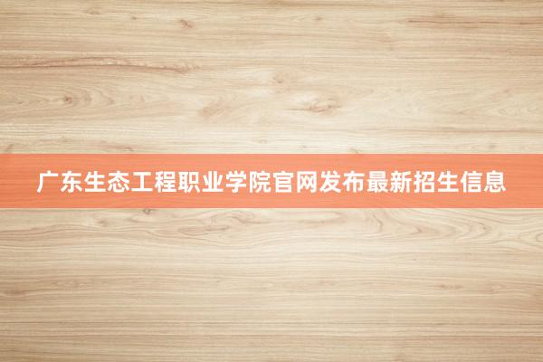 广东生态工程职业学院官网发布最新招生信息