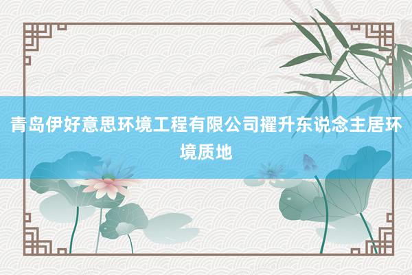 青岛伊好意思环境工程有限公司擢升东说念主居环境质地